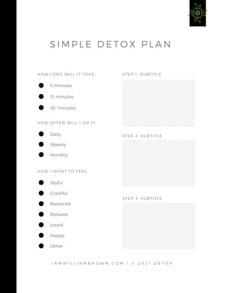 STEP 1: SUBTITLE
HOW LONG WILL IT TAKE:
HOW OFTEN WILL I DO IT:
5 minutes
15 minutes
45 minutes
Daily
Weekly
Monthly
HOW I WANT TO FEEL:
Joyful
Grateful
Balanced
Relaxed
Loved
Happy
Other:
STEP 2: SUBTITLE
STEP 3: SUBTITLE
I A M W I L L I A M B R O W N . C O M | © 2 0 2 1 D E T O X
S I M P L E D E T O X P L A N
 