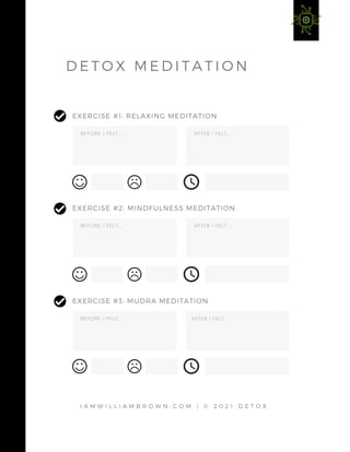 B E F O R E I F E L T . . . A F T E R I F E L T . . .
EXERCISE #1: RELAXING MEDITATION
B E F O R E I F E L T . . . A F T E R I F E L T . . .
EXERCISE #2: MINDFULNESS MEDITATION
B E F O R E I F E L T . . . A F T E R I F E L T . . .
EXERCISE #3: MUDRA MEDITATION
I A M W I L L I A M B R O W N . C O M | © 2 0 2 1 D E T O X
A F T E R I F E L T . . .
A F T E R I F E L T . . .
A F T E R I F E L T . . .
D E T O X M E D I T A T I O N
 