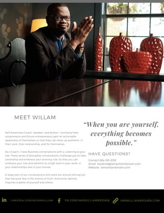 Self Awareness Coach, Speaker, and Author. I primarily help
solopreneurs and future entrepreneurs gain an actionable
awareness of themselves so that they can show up authentic in
their work, their relationship, and for themselves
As a Coach ,I have Business conversations with a Listening to your
Life. These series of disruptive conversations challenge you to take
ownership and embrace your evolving role. So that you can
embrace your role and perform at a high level in your work, in
your relationships and in your homes.
A large part of our conversations and work are around driving out
Fear because fear is the enemy of truth. And some identity
inquiries (Labels) of yourself and others.
MEET WILLAM
“When you are yourself,
everything becomes
possible.”
Contact 864-381-8139
Email bookme@iamwilliambrown.com
Website iamwilliambrown.com
HAVE QUESTIONS?
LINKEDIN.COM/IN/IAMWILLIAM FB.COM/IAMWILLIAMBROWN IAMWILLIAMBROWN.COM
 