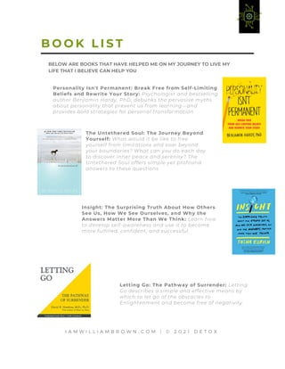 I A M W I L L I A M B R O W N . C O M | © 2 0 2 1 D E T O X
Personality Isn't Permanent: Break Free from Self-Limiting
Beliefs and Rewrite Your Story: Psychologist and bestselling
author Benjamin Hardy, PhD, debunks the pervasive myths
about personality that prevent us from learning—and
provides bold strategies for personal transformation
B O O K L I S T
The Untethered Soul: The Journey Beyond
Yourself: What would it be like to free
yourself from limitations and soar beyond
your boundaries? What can you do each day
to discover inner peace and serenity? The
Untethered Soul offers simple yet profound
answers to these questions.
Insight: The Surprising Truth About How Others
See Us, How We See Ourselves, and Why the
Answers Matter More Than We Think: Learn how
to develop self-awareness and use it to become
more fulfilled, confident, and successful.
Letting Go: The Pathway of Surrender: Letting
Go describes a simple and effective means by
which to let go of the obstacles to
Enlightenment and become free of negativity.
BELOW ARE BOOKS THAT HAVE HELPED ME ON MY JOURNEY TO LIVE MY
LIFE THAT I BELIEVE CAN HELP YOU
 
