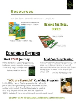 YOU CARDS
R e s o u r c e s
YOU JOURNAL
FINDING YOU BEYOND
WHAT PROTECTS YOU
THE JOURNEY TO STAY YOU
Available on iamwilliambrown.com/store
Beyond The Shell
Series
Coaching Options
Start YOUR Journey Trial Coaching Session
"YOU are Essential" Coaching Program
CONTACT ME AT INFO@IAMWILLIAMBROWN.COM FOR PRICING
In this stand alone Coaching opportunity,
I will assist you in equipping you to create
a road map for your unique path
In this 2hr DEEP DIVE Coaching opportunity, I will
assist you in discovering some of your self
awareness blockers and current mindset. Than I
will equip you to create a road map for your
unique path
In this 60 Day Hybrid Coaching opportunity, I will assist
you in discovering some of your self awareness blockers,
and current mindset. Than I will equip you to create a
road map for your unique path with the support of
peers
includes: Workbook, Journal
includes: Workbook, Journal
includes: (2) 1on1sessions (4) Group Sessions Workbook, Journal
 