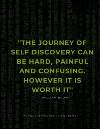 "THE JOURNEY OF
SELF DISCOVERY CAN
BE HARD, PAINFUL
AND CONFUSING.
HOWEVER IT IS
WORTH IT"
W I L L I A M B R O W N
I A M W I L L I A M B R O W N . C O M | © 2 0 2 1 D E T O X
 