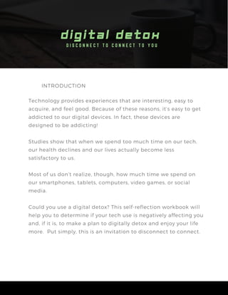 D I S C O N N E C T T O C O N N E C T T O Y O U
D I G I T A L D E T O X
INTRODUCTION
Technology provides experiences that are interesting, easy to
acquire, and feel good. Because of these reasons, it’s easy to get
addicted to our digital devices. In fact, these devices are
designed to be addicting!
Studies show that when we spend too much time on our tech,
our health declines and our lives actually become less
satisfactory to us.
Most of us don’t realize, though, how much time we spend on
our smartphones, tablets, computers, video games, or social
media.
Could you use a digital detox? This self-reflection workbook will
help you to determine if your tech use is negatively affecting you
and, if it is, to make a plan to digitally detox and enjoy your life
more. Put simply, this is an invitation to disconnect to connect.
 