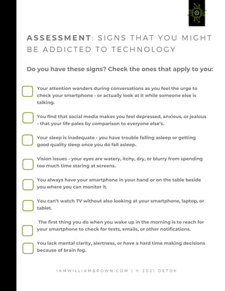 Your attention wanders during conversations as you feel the urge to
check your smartphone - or actually look at it while someone else is
talking.
You find that social media makes you feel depressed, anxious, or jealous
- that your life pales by comparison to everyone else’s.
Your sleep is inadequate - you have trouble falling asleep or getting
good quality sleep once you do fall asleep.
Vision issues - your eyes are watery, itchy, dry, or blurry from spending
too much time staring at screens.
You always have your smartphone in your hand or on the table beside
you where you can monitor it.
You can’t watch TV without also looking at your smartphone, laptop, or
tablet.
The first thing you do when you wake up in the morning is to reach for
your smartphone to check for texts, emails, or other notifications.
You lack mental clarity, alertness, or have a hard time making decisions
because of brain fog.
Do you have these signs? Check the ones that apply to you:
A S S E S S M E N T : S I G N S T H A T Y O U M I G H T
B E A D D I C T E D T O T E C H N O L O G Y
I A M W I L L I A M B R O W N . C O M | © 2 0 2 1 D E T O X
 