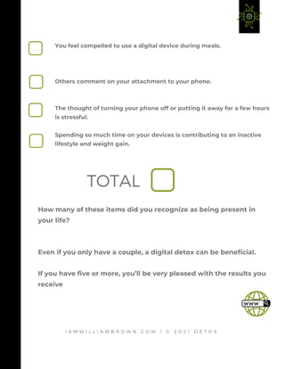 How many of these items did you recognize as being present in
your life?
Even if you only have a couple, a digital detox can be beneficial.
If you have five or more, you’ll be very pleased with the results you
receive
You feel compelled to use a digital device during meals.
Others comment on your attachment to your phone.
The thought of turning your phone off or putting it away for a few hours
is stressful.
Spending so much time on your devices is contributing to an inactive
lifestyle and weight gain.
I A M W I L L I A M B R O W N . C O M | © 2 0 2 1 D E T O X
TOTAL
 