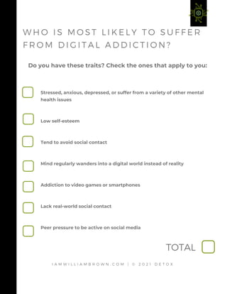 Stressed, anxious, depressed, or suffer from a variety of other mental
health issues 
Low self-esteem 
Tend to avoid social contact 
Mind regularly wanders into a digital world instead of reality 
Addiction to video games or smartphones 
Lack real-world social contact 
Peer pressure to be active on social media
Do you have these traits? Check the ones that apply to you:
I A M W I L L I A M B R O W N . C O M | © 2 0 2 1 D E T O X
W H O I S M O S T L I K E L Y T O S U F F E R
F R O M D I G I T A L A D D I C T I O N ?
TOTAL
 