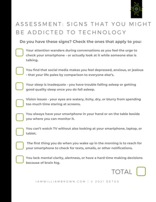 Do you have these signs? Check the ones that apply to you:
I A M W I L L I A M B R O W N . C O M | © 2 0 2 1 D E T O X
A S S E S S M E N T : S I G N S T H A T Y O U M I G H T
B E A D D I C T E D T O T E C H N O L O G Y
Your attention wanders during conversations as you feel the urge to
check your smartphone - or actually look at it while someone else is
talking.
You find that social media makes you feel depressed, anxious, or jealous
- that your life pales by comparison to everyone else’s.
Your sleep is inadequate - you have trouble falling asleep or getting
good quality sleep once you do fall asleep.
Vision issues - your eyes are watery, itchy, dry, or blurry from spending
too much time staring at screens.
You always have your smartphone in your hand or on the table beside
you where you can monitor it.
You can’t watch TV without also looking at your smartphone, laptop, or
tablet.
The first thing you do when you wake up in the morning is to reach for
your smartphone to check for texts, emails, or other notifications.
You lack mental clarity, alertness, or have a hard time making decisions
because of brain fog.
TOTAL
 