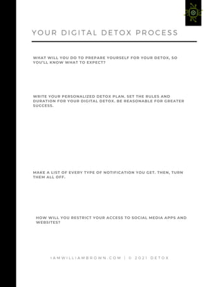 I A M W I L L I A M B R O W N . C O M | © 2 0 2 1 D E T O X
WHAT WILL YOU DO TO PREPARE YOURSELF FOR YOUR DETOX, SO
YOU’LL KNOW WHAT TO EXPECT?
Y O U R D I G I T A L D E T O X P R O C E S S
WRITE YOUR PERSONALIZED DETOX PLAN. SET THE RULES AND
DURATION FOR YOUR DIGITAL DETOX. BE REASONABLE FOR GREATER
SUCCESS.
MAKE A LIST OF EVERY TYPE OF NOTIFICATION YOU GET. THEN, TURN
THEM ALL OFF.
HOW WILL YOU RESTRICT YOUR ACCESS TO SOCIAL MEDIA APPS AND
WEBSITES?
 