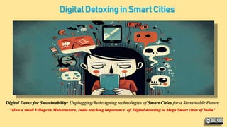 Digital Detoxing in Smart Cities
Digital Detox for Sustainability: Unplugging/Redesigning technologies of Smart Cities for a Sustainable Future
“How a small Village in Maharashtra, India teaching importance of Digital detoxing to Mega Smart cities of India”
 