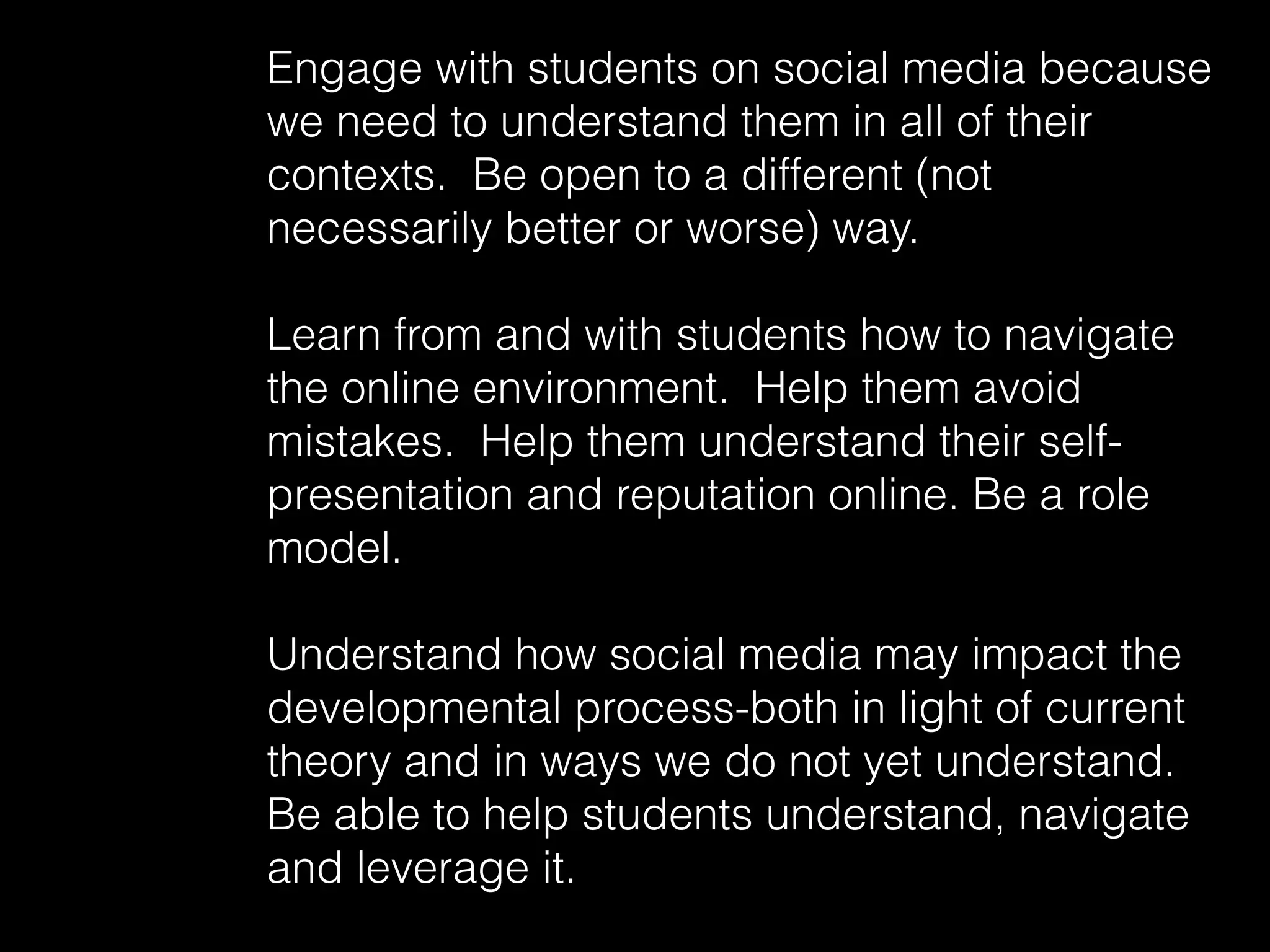 Engage with students on social media because
we need to understand them in all of their
contexts. Be open to a different (not
necessarily better or worse) way.
Learn from and with students how to navigate
the online environment. Help them avoid
mistakes. Help them understand their self-
presentation and reputation online. Be a role
model.
Understand how social media may impact the
developmental process-both in light of current
theory and in ways we do not yet understand.
Be able to help students understand, navigate
and leverage it.
 