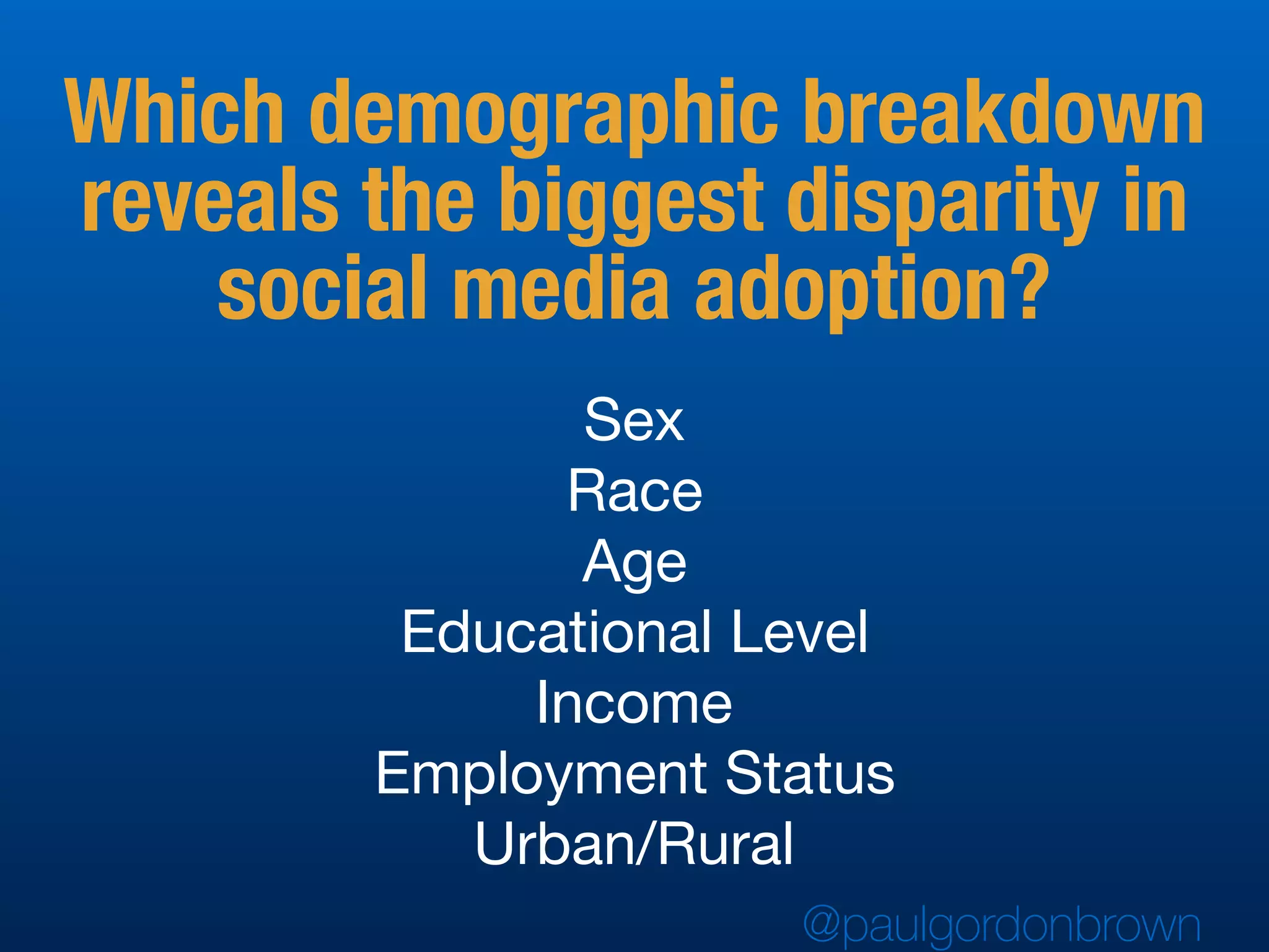 Sex

Race

Age

Educational Level

Income

Employment Status

Urban/Rural
Which demographic breakdown
reveals the biggest disparity in
social media adoption?
@paulgordonbrown
 