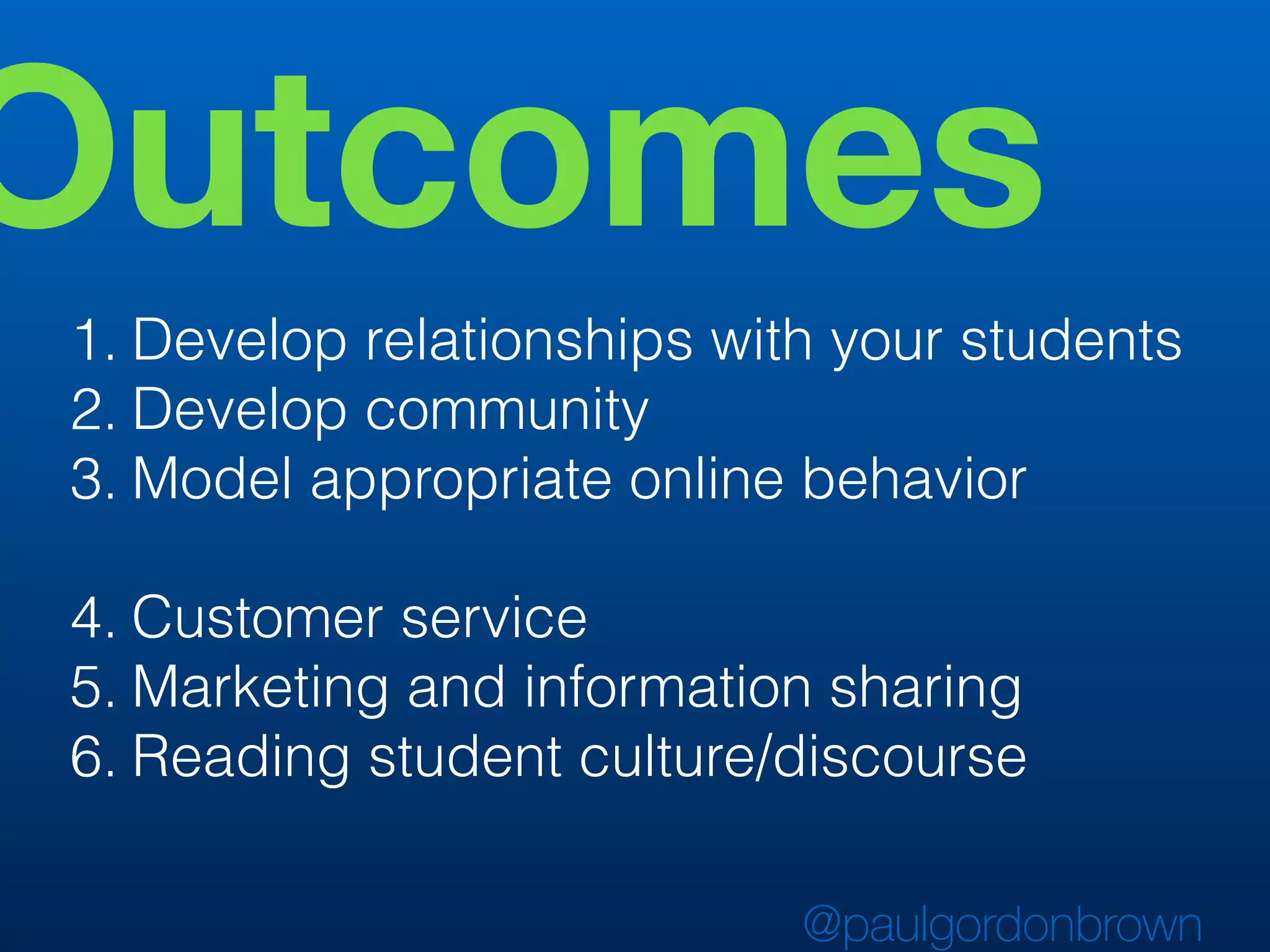 Outcomes
1. Develop relationships with your students
2. Develop community
3. Model appropriate online behavior
4. Customer service
5. Marketing and information sharing
6. Reading student culture/discourse
@paulgordonbrown
 