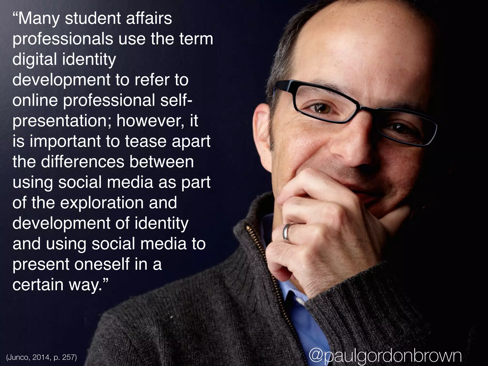 “Many student affairs
professionals use the term
digital identity
development to refer to
online professional self-
presentation; however, it
is important to tease apart
the differences between
using social media as part
of the exploration and
development of identity
and using social media to
present oneself in a
certain way.”
(Junco, 2014, p. 257) @paulgordonbrown
 