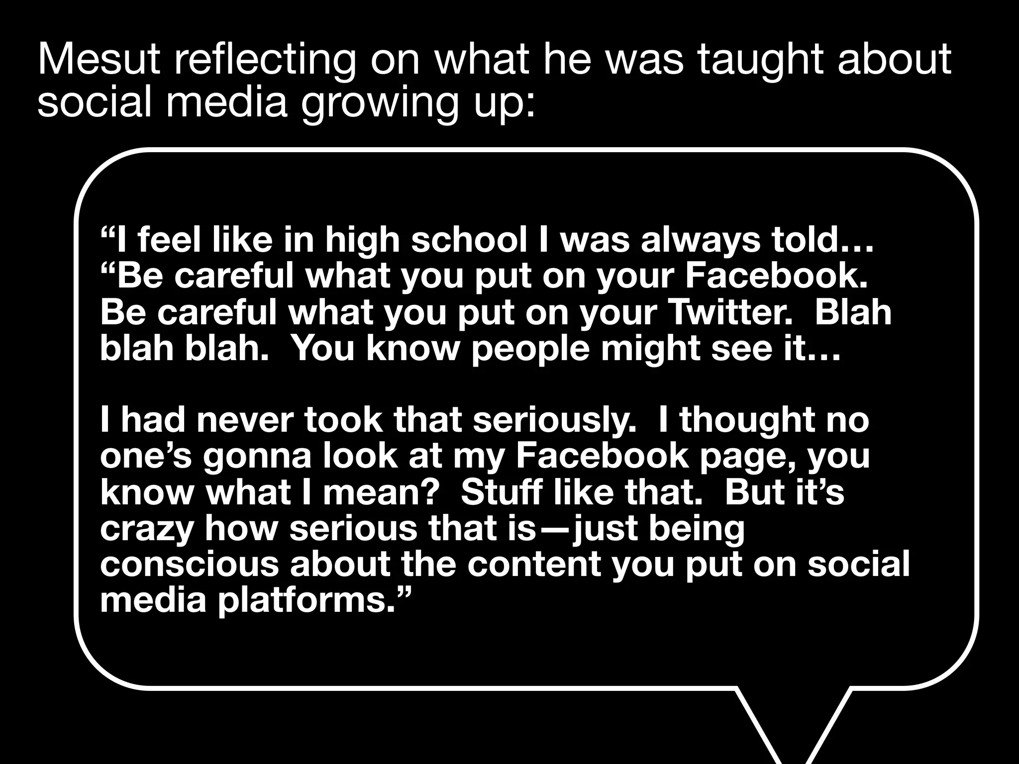 Mesut reﬂecting on what he was taught about
social media growing up:
“I feel like in high school I was always told…
“Be careful what you put on your Facebook.
Be careful what you put on your Twitter. Blah
blah blah. You know people might see it…
I had never took that seriously. I thought no
one’s gonna look at my Facebook page, you
know what I mean? Stuﬀ like that. But it’s
crazy how serious that is—just being
conscious about the content you put on social
media platforms.”
 