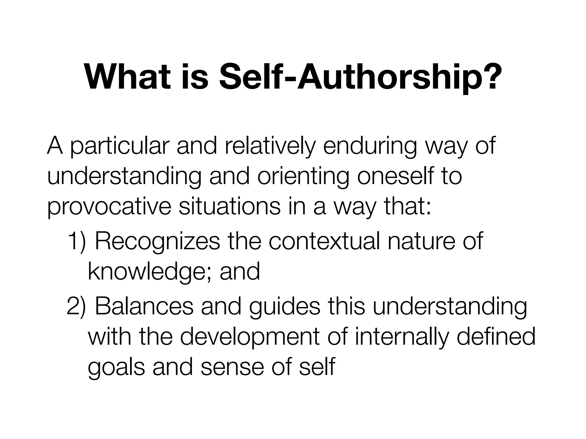 What is Self-Authorship?
A particular and relatively enduring way of
understanding and orienting oneself to
provocative situations in a way that:
1) Recognizes the contextual nature of
knowledge; and
2) Balances and guides this understanding
with the development of internally defined
goals and sense of self
 