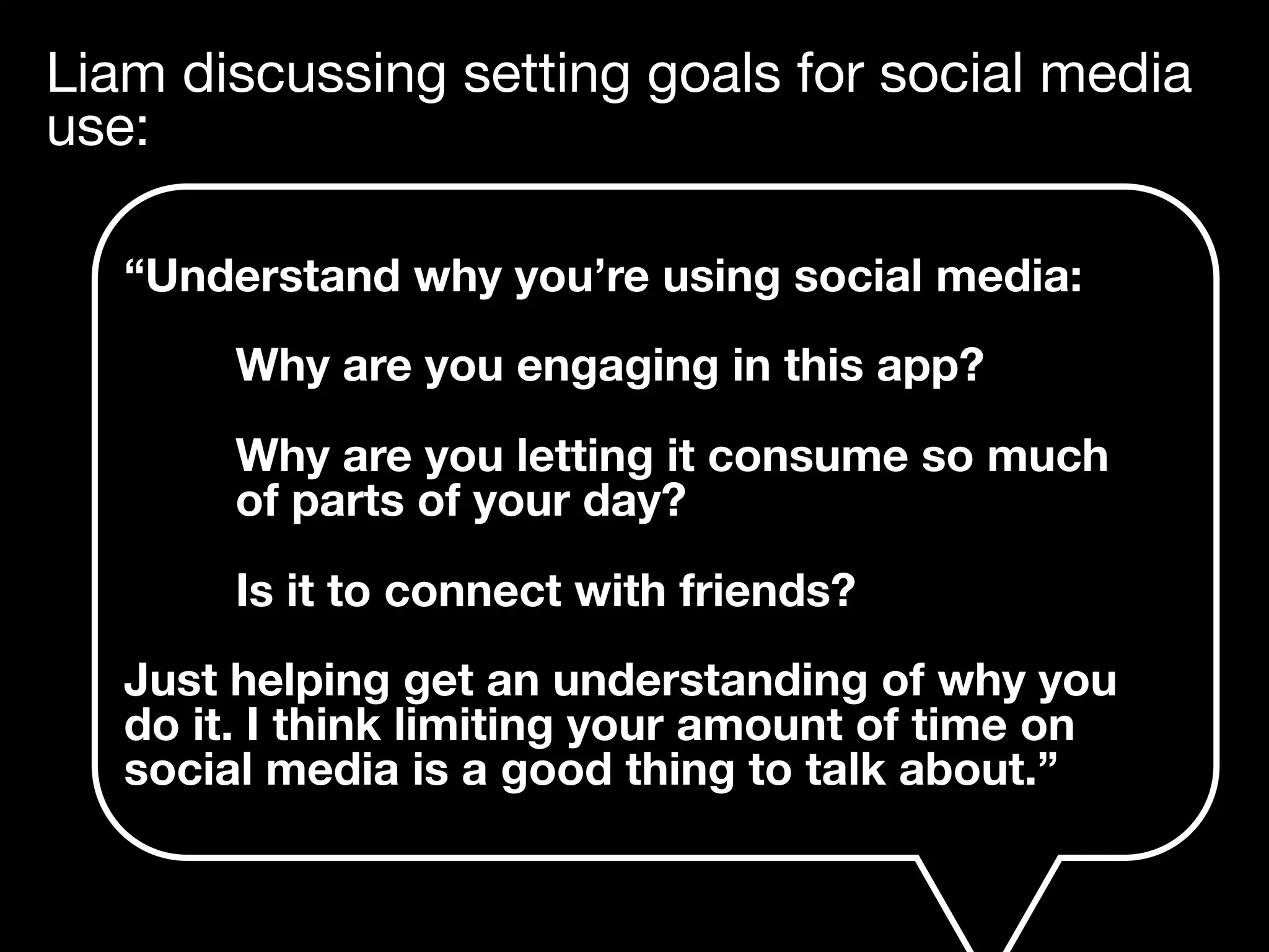 Liam discussing setting goals for social media
use:
“Understand why you’re using social media:
Why are you engaging in this app?
Why are you letting it consume so much
of parts of your day?
Is it to connect with friends?
Just helping get an understanding of why you
do it. I think limiting your amount of time on
social media is a good thing to talk about.”
 