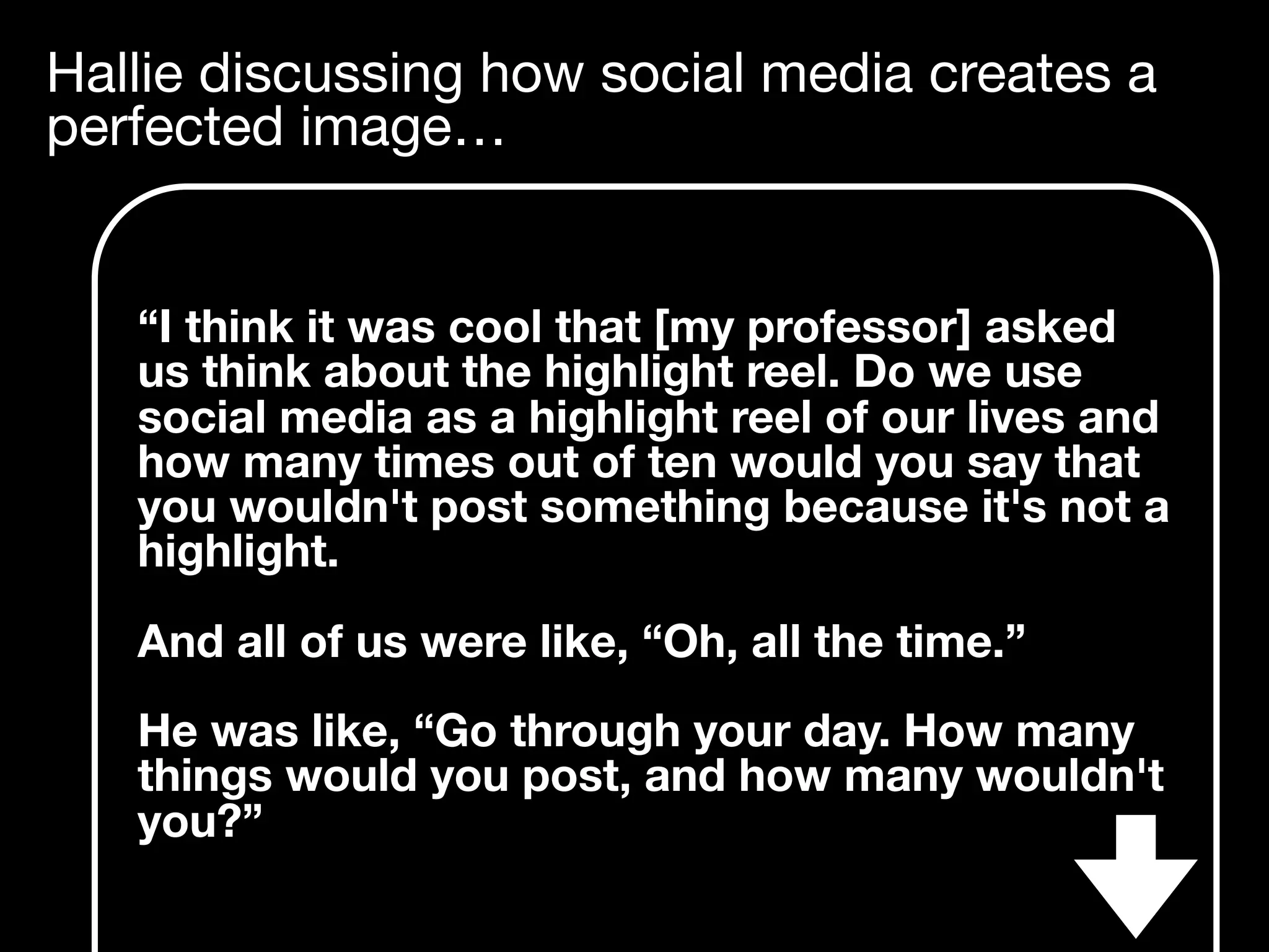 Hallie discussing how social media creates a
perfected image…
“I think it was cool that [my professor] asked
us think about the highlight reel. Do we use
social media as a highlight reel of our lives and
how many times out of ten would you say that
you wouldn't post something because it's not a
highlight.
And all of us were like, “Oh, all the time.”
He was like, “Go through your day. How many
things would you post, and how many wouldn't
you?”
 