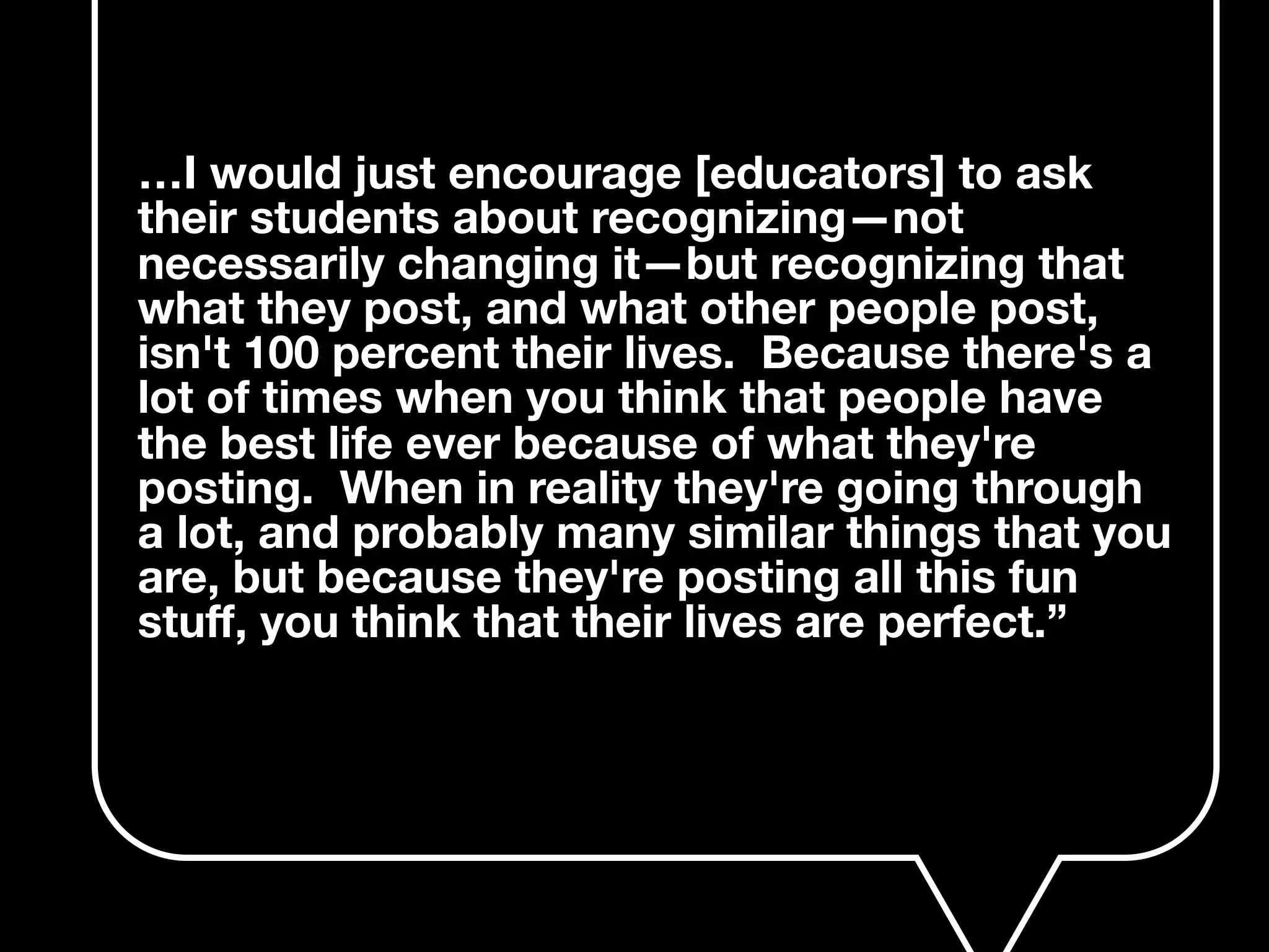 …I would just encourage [educators] to ask
their students about recognizing—not
necessarily changing it—but recognizing that
what they post, and what other people post,
isn't 100 percent their lives. Because there's a
lot of times when you think that people have
the best life ever because of what they're
posting. When in reality they're going through
a lot, and probably many similar things that you
are, but because they're posting all this fun
stuﬀ, you think that their lives are perfect.”
 