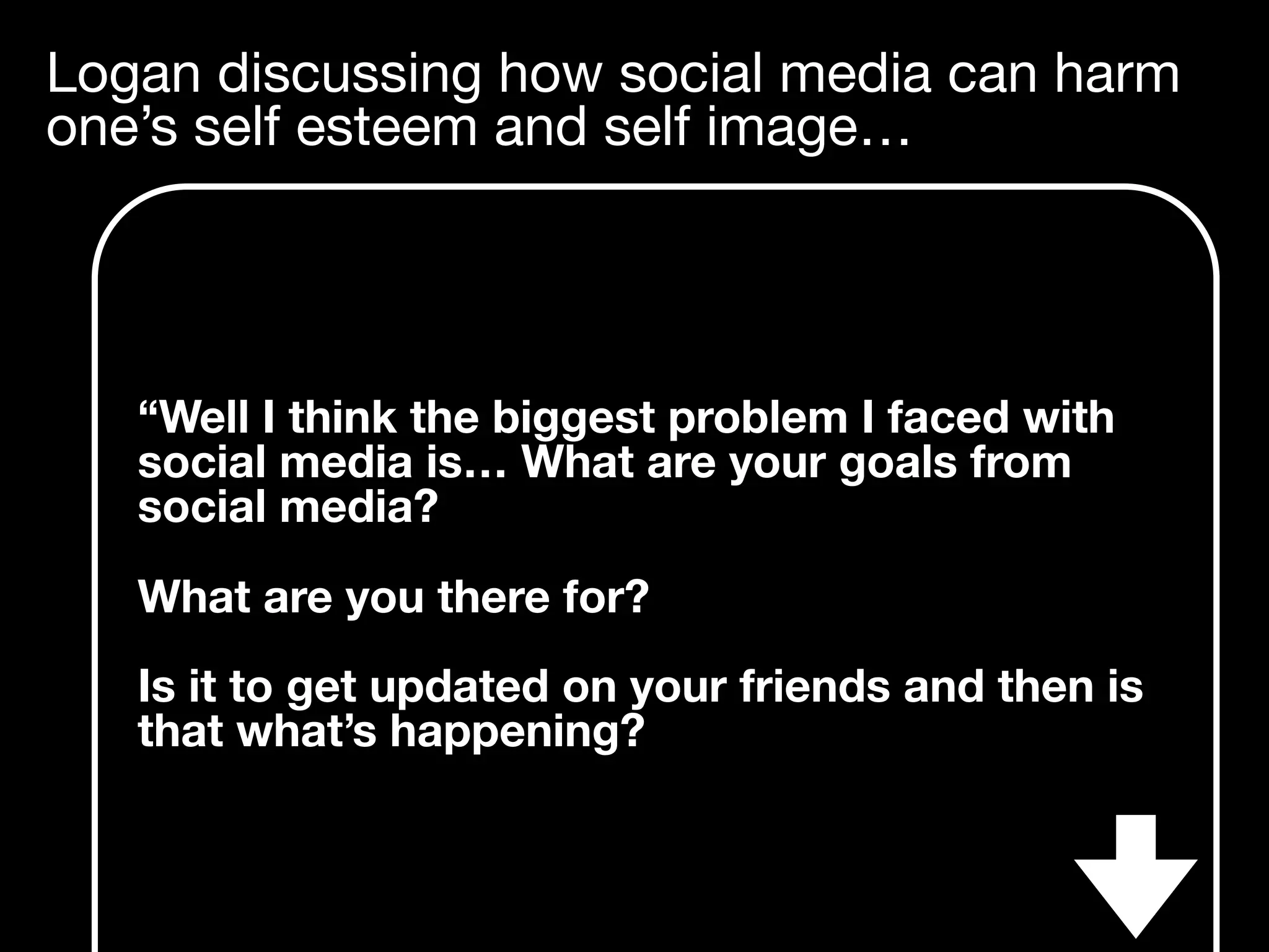 Logan discussing how social media can harm
one’s self esteem and self image…
“Well I think the biggest problem I faced with
social media is… What are your goals from
social media?
What are you there for?
Is it to get updated on your friends and then is
that what’s happening?
 