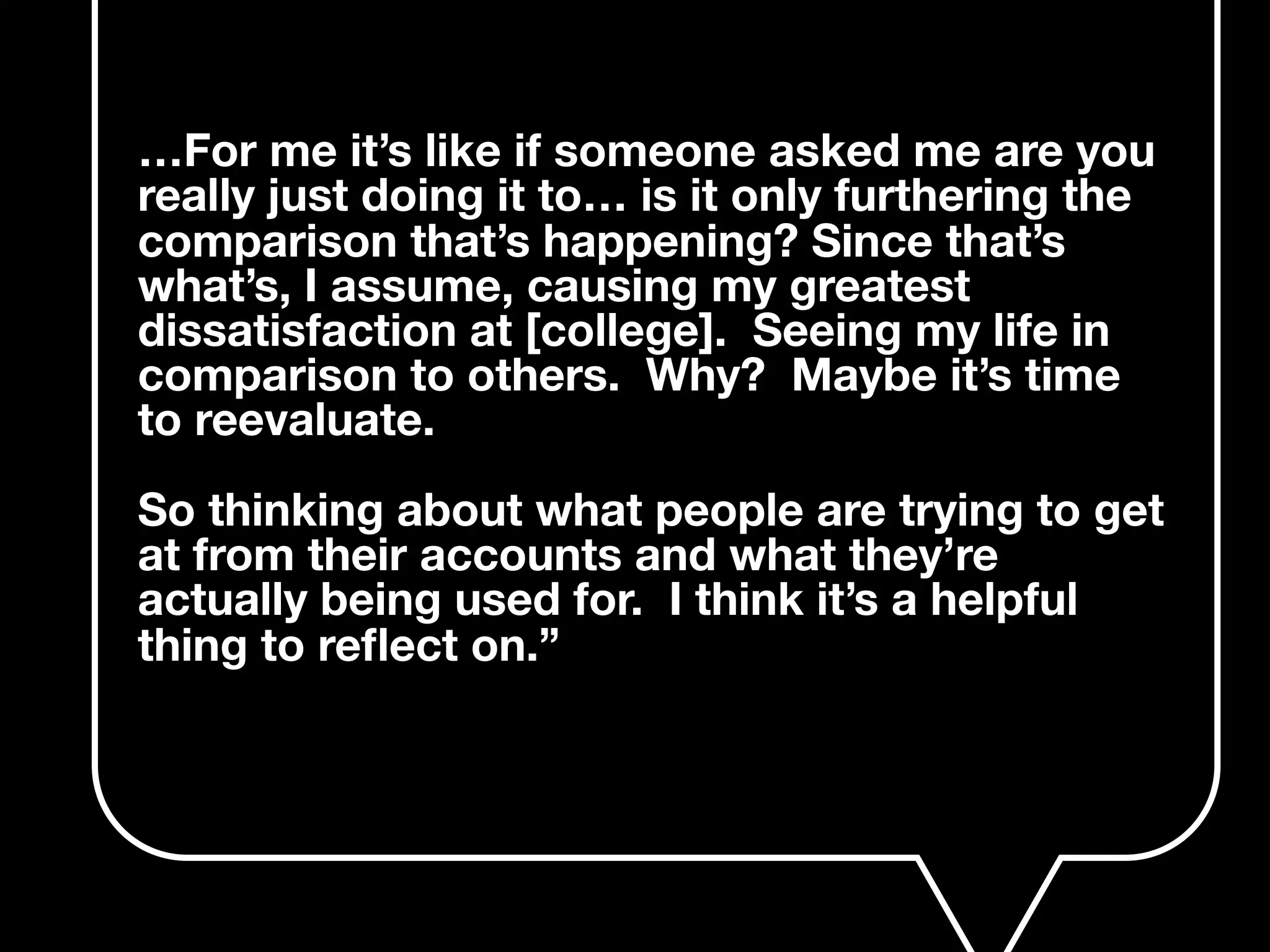 …For me it’s like if someone asked me are you
really just doing it to… is it only furthering the
comparison that’s happening? Since that’s
what’s, I assume, causing my greatest
dissatisfaction at [college]. Seeing my life in
comparison to others. Why? Maybe it’s time
to reevaluate.
So thinking about what people are trying to get
at from their accounts and what they’re
actually being used for. I think it’s a helpful
thing to reﬂect on.”
 