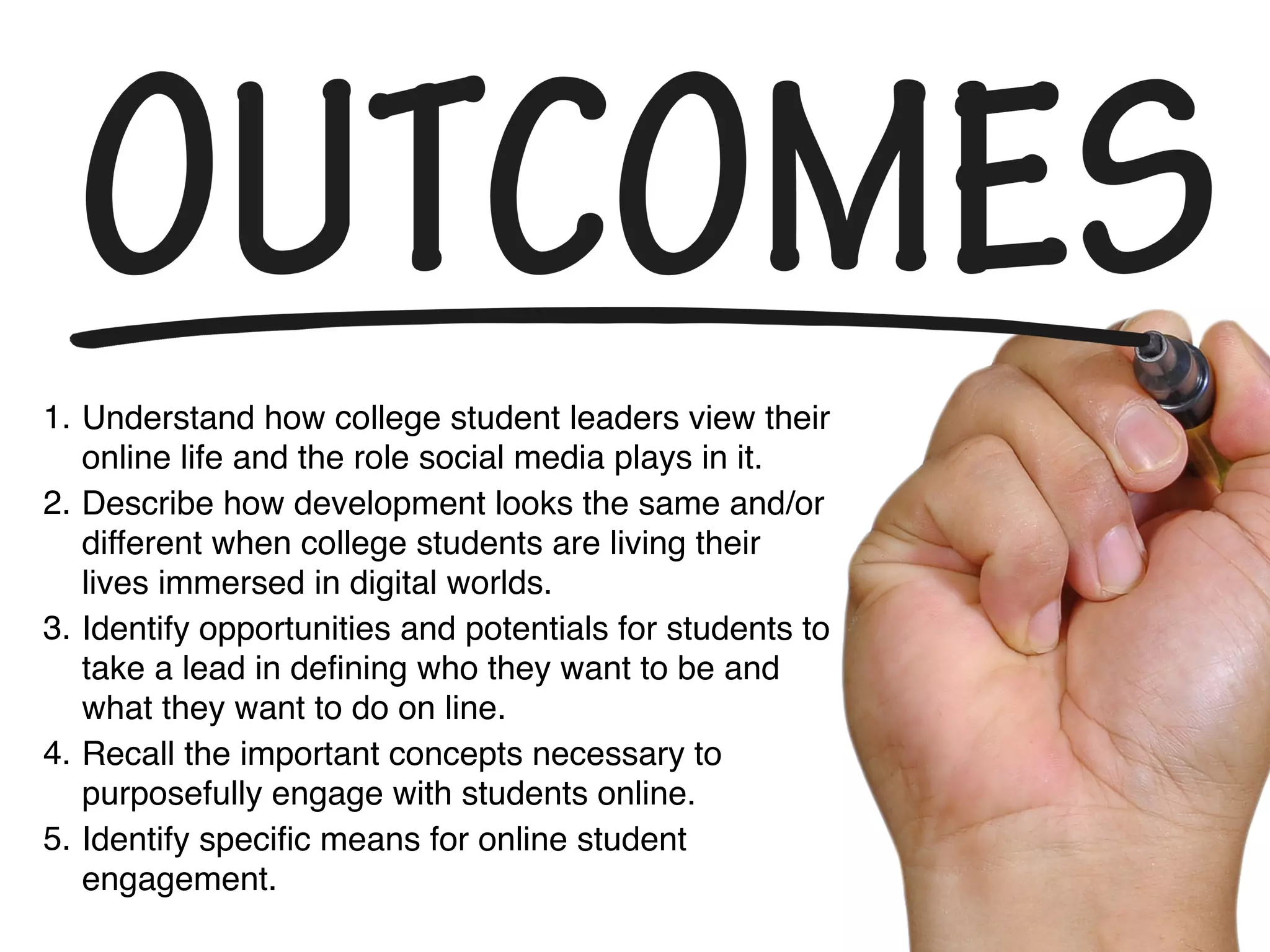 1. Understand how college student leaders view their
online life and the role social media plays in it.
2. Describe how development looks the same and/or
different when college students are living their
lives immersed in digital worlds.
3. Identify opportunities and potentials for students to
take a lead in deﬁning who they want to be and
what they want to do on line.
4. Recall the important concepts necessary to
purposefully engage with students online.
5. Identify speciﬁc means for online student
engagement.
 