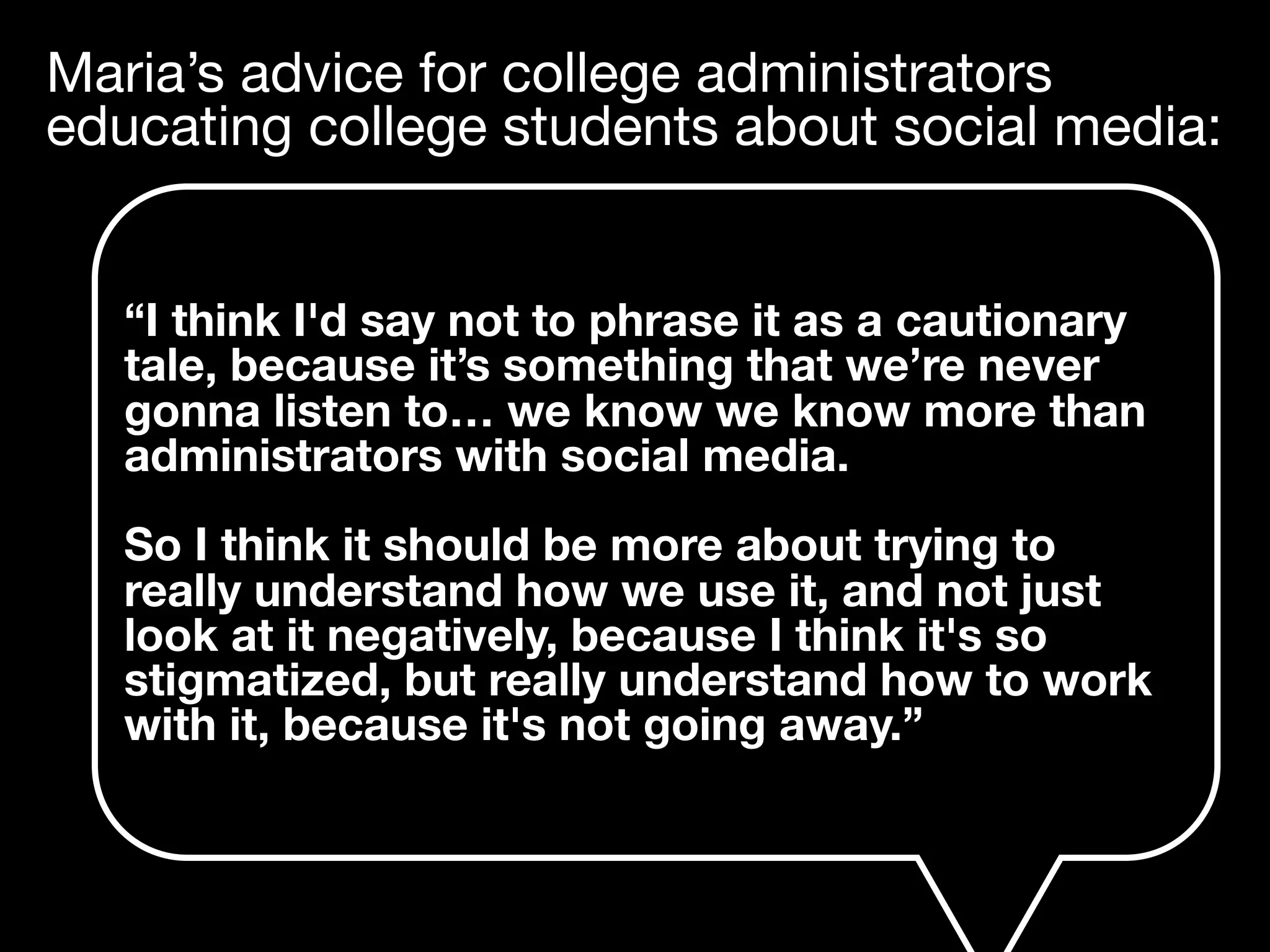 Maria’s advice for college administrators
educating college students about social media:
“I think I'd say not to phrase it as a cautionary
tale, because it’s something that we’re never
gonna listen to… we know we know more than
administrators with social media.
So I think it should be more about trying to
really understand how we use it, and not just
look at it negatively, because I think it's so
stigmatized, but really understand how to work
with it, because it's not going away.”
 