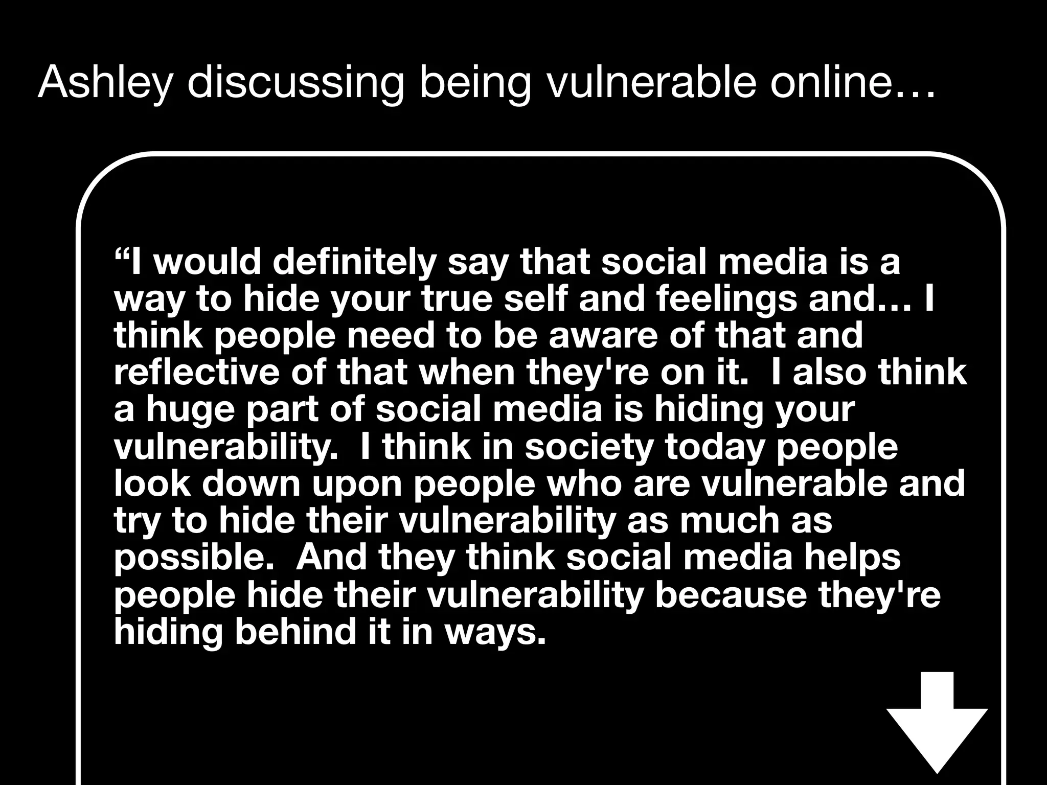 Ashley discussing being vulnerable online…
“I would deﬁnitely say that social media is a
way to hide your true self and feelings and… I
think people need to be aware of that and
reﬂective of that when they're on it. I also think
a huge part of social media is hiding your
vulnerability. I think in society today people
look down upon people who are vulnerable and
try to hide their vulnerability as much as
possible. And they think social media helps
people hide their vulnerability because they're
hiding behind it in ways.
 