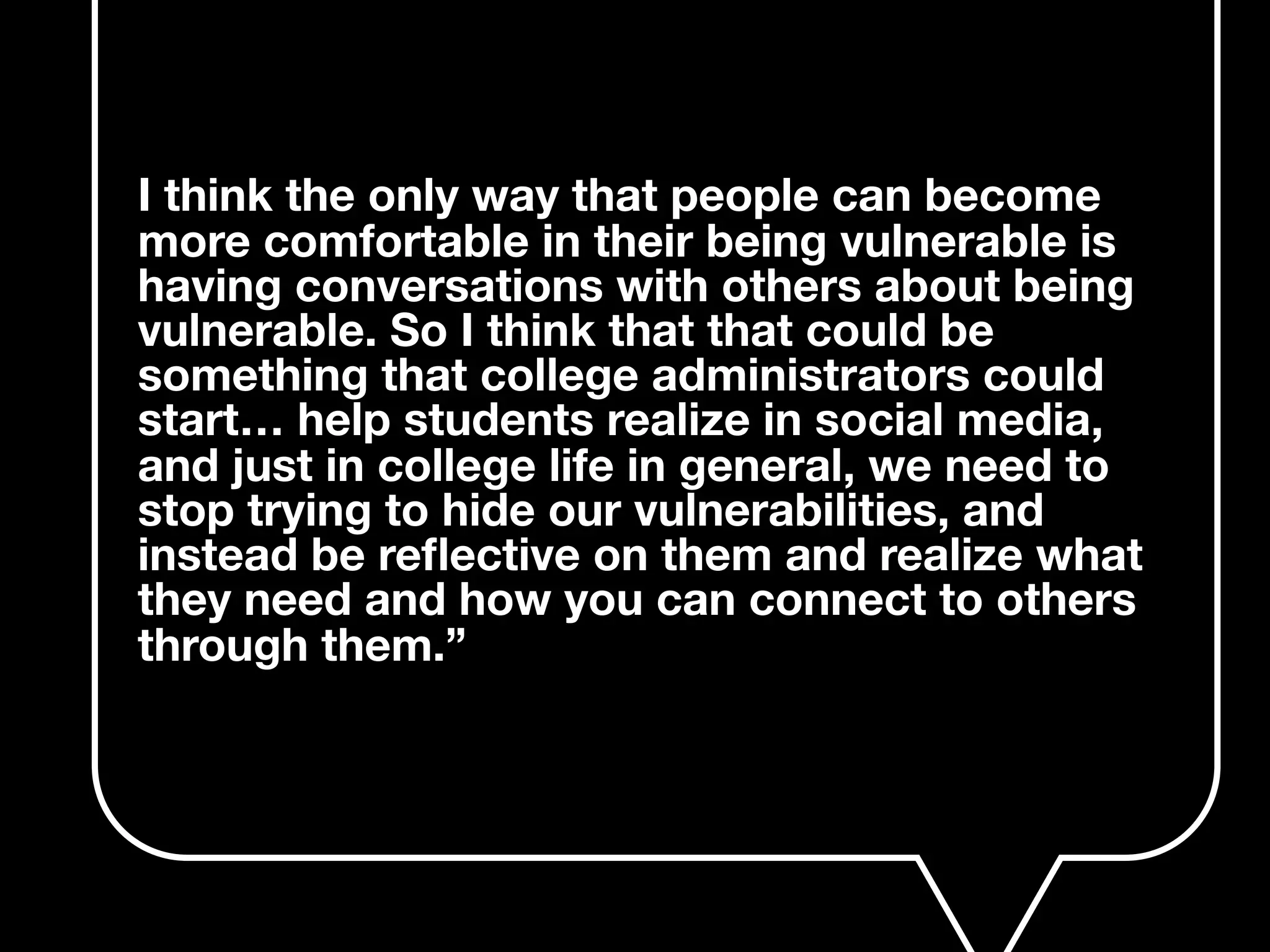 I think the only way that people can become
more comfortable in their being vulnerable is
having conversations with others about being
vulnerable. So I think that that could be
something that college administrators could
start… help students realize in social media,
and just in college life in general, we need to
stop trying to hide our vulnerabilities, and
instead be reﬂective on them and realize what
they need and how you can connect to others
through them.”
 