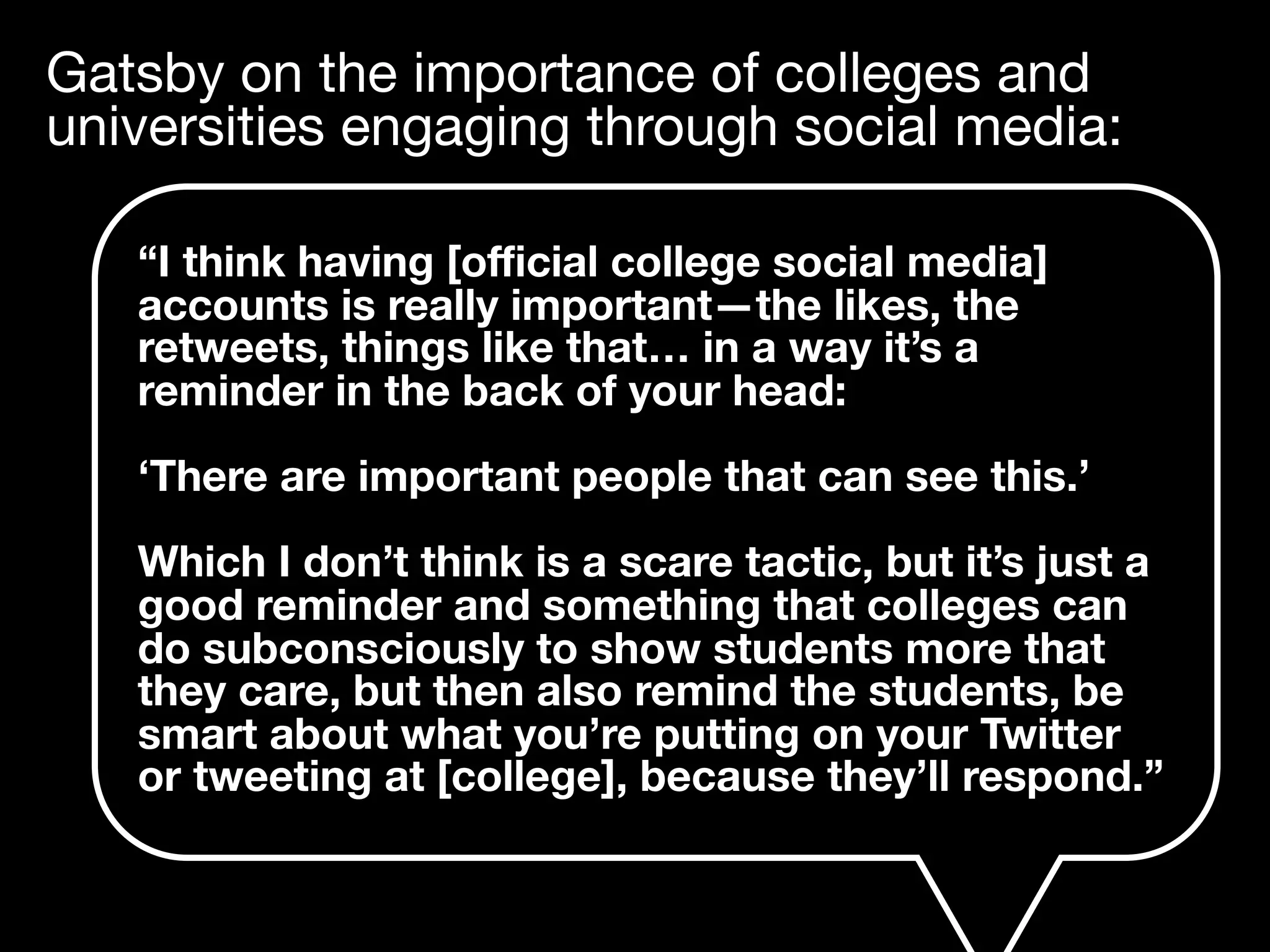 Gatsby on the importance of colleges and
universities engaging through social media:
“I think having [oﬃcial college social media]
accounts is really important—the likes, the
retweets, things like that… in a way it’s a
reminder in the back of your head:
‘There are important people that can see this.’
Which I don’t think is a scare tactic, but it’s just a
good reminder and something that colleges can
do subconsciously to show students more that
they care, but then also remind the students, be
smart about what you’re putting on your Twitter
or tweeting at [college], because they’ll respond.”
 