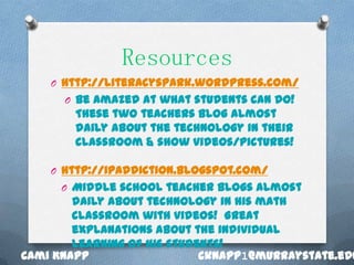 Resources
    O http://literacyspark.wordpress.com/
      O Be amazed at what students can do!
        These two teachers blog almost
        daily about the technology in their
        classroom & show videos/pictures!

    O http://ipaddiction.blogspot.com/
      O Middle school teacher blogs almost
        daily about technology in his math
        classroom with videos! Great
        explanations about the individual
        learning of his students!
Cami Knapp                   cknapp1@murraystate.edu
 