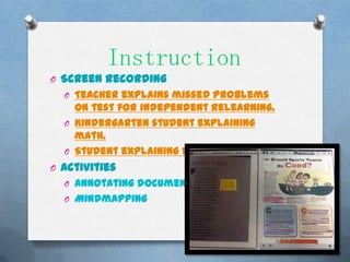 Instruction
O Screen recording
  O Teacher explains missed problems
    on test for independent relearning.
  O Kindergarten student explaining
    math.
  O Student explaining factor trees.
O Activities
  O Annotating documents
  O Mindmapping
 