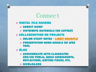 Connect
O Digital file sharing
  O Submit work
  O Distribute materials (no copies!)
O Collaboration on projects
  O Online sticky notes – linoit example
  O Presentation-using Google or web
    tool
O Blog
  O Communicate with classmates
    and/or public, quick assessments,
    reflections, writing pieces, etc.
  O Kidblog.org
 