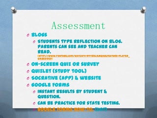 Assessment
O Blogs
  O Students type reflection on blog.
    Parents can see and teacher can
    read.
    (http://www.youtube.com/watch?v=WfT8xlnMQKU&feature=player_
    embedded)

O On-screen quiz or survey
O Quizlet (study tool)
O Socrative (app) & website
O Google Forms
  O Instant results by student &
    question.
  O Can be practice for state testing.
  O Google Forms How-to. (1:07)
 