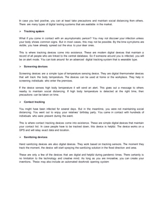In case you test positive, you can at least take precautions and maintain social distancing from others.
There are many types of digital testing systems that are available in the market.
 Tracking system
What if you come in contact with an asymptomatic person? You may not discover your infection unless
your body shows common signs. But in most cases, this may not be possible. By the time symptoms are
visible, you have already spread out the virus to your dear ones.
This is where tracking devices come into existence. These are modern digital devices that maintain a
record of all people who are linked to the central database. So if someone around you is infected, you will
be on alert mode. You can look around for an advanced digital tracking system that is wearable type.
 Screening devices
Screening devices are a simple type of temperature sensing device. They are digital thermometer devices
that will track the body temperature. The devices can be used at home or the workplace. They help in
screening individuals who enter the premises.
If the device senses high body temperature it will send an alert. This gives out a message to others
nearby to maintain social distancing. If high body temperature is detected at the right time, then
precautions can be taken on time.
 Contact tracking
You might have been infected for several days. But in the meantime, you were not maintaining social
distancing. You went out to enjoy your relatives’ birthday party. You came in contact with hundreds of
individuals who were present during the event.
This is where contact tracking devices come into existence. These are simple digital devices that maintain
your contact list. In case people have to be tracked down, this device is helpful. The device works on a
GPS and will relay exact data and location.
 Sanitizing devices
Hand sanitizing devices are also digital devices. They work based on tracking sensors. The moment they
track the moment, the device will start spraying the sanitizing solution in the fixed direction and area.
These are only a few of the devices that are digital and helpful during pandemic times. There certainly is
no limitation to the technology and creative mind. As long as you are innovative, you can create your
inventions. These may also include an automated doorknob opening system
 