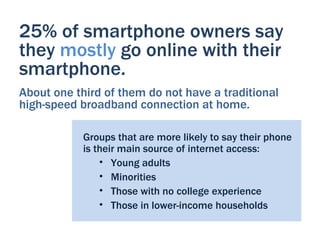 25% of smartphone owners say
they mostly go online with their
smartphone.
About one third of them do not have a traditional
high-speed broadband connection at home.

            Groups that are more likely to say their phone
            is their main source of internet access:
                • Young adults
                • Minorities
                • Those with no college experience
                • Those in lower-income households
 