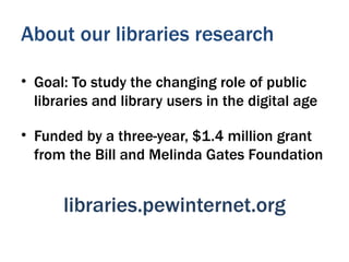 About our libraries research

• Goal: To study the changing role of public
  libraries and library users in the digital age

• Funded by a three-year, $1.4 million grant
  from the Bill and Melinda Gates Foundation


      libraries.pewinternet.org
 