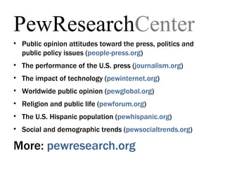 PewResearchCenter
• Public opinion attitudes toward the press, politics and
  public policy issues (people-press.org)
• The performance of the U.S. press (journalism.org)
• The impact of technology (pewinternet.org)
• Worldwide public opinion (pewglobal.org)
• Religion and public life (pewforum.org)
• The U.S. Hispanic population (pewhispanic.org)
• Social and demographic trends (pewsocialtrends.org)

More: pewresearch.org
 