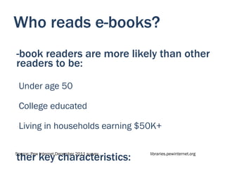 Who reads e-books?
-book readers are more likely than other
readers to be:
 Under age 50

 College educated

 Living in households earning $50K+


ther key characteristics:
Source: Pew Internet December 2011 survey.   libraries.pewinternet.org
 