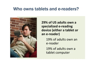 Who owns tablets and e-readers?

             29% of US adults own a
             specialized e-reading
             device (either a tablet or
             an e-reader)
                19% of adults own an
                e-reader
                19% of adults own a
                tablet computer
 