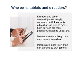 Who owns tablets and e-readers?

              E-reader and tablet
              ownership are strongly
              correlated with income &
              education, as well as age—
              both devices are most
              popular with adults under 50.

              Women are more likely than
              men to own e-readers

              Parents are more likely than
              non-parents to own tablets
 