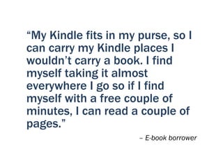 “My Kindle fits in my purse, so I
can carry my Kindle places I
wouldn’t carry a book. I find
myself taking it almost
everywhere I go so if I find
myself with a free couple of
minutes, I can read a couple of
pages.”
                      – E-book borrower
 