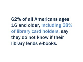 62% of all Americans ages
16 and older, including 58%
of library card holders, say
they do not know if their
library lends e-books.
 