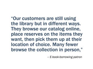 “Our customers are still using
the library but in different ways.
They browse our catalog online,
place reserves on the items they
want, then pick them up at their
location of choice. Many fewer
browse the collection in person,”
                 – E-book-borrowing patron
 