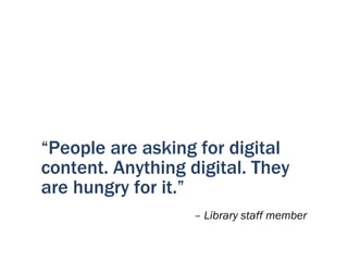“People are asking for digital
content. Anything digital. They
are hungry for it.”
                   – Library staff member
 