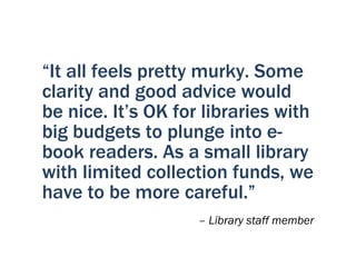 “It all feels pretty murky. Some
clarity and good advice would
be nice. It’s OK for libraries with
big budgets to plunge into e-
book readers. As a small library
with limited collection funds, we
have to be more careful.”
                    – Library staff member
 