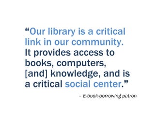 “Our library is a critical
link in our community.
It provides access to
books, computers,
[and] knowledge, and is
a critical social center.”
             – E-book-borrowing patron
 