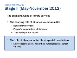 RESEARCH TIMELINE
Stage II (May-November 2012)
  The changing world of library services

  • The evolving role of libraries in communities
     – New library services
     – People’s expectations of libraries
     – “The library of the future”


  • The role of libraries in the life of special populations
     – Lower-income users, minorities, rural residents, senior
       citizens
 