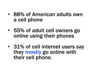 •  88% of American adults own
   a cell phone
•  55% of adult cell owners go
   online using their phones
•  31% of cell internet users say
   they mostly go online with
   their cell phone.
 