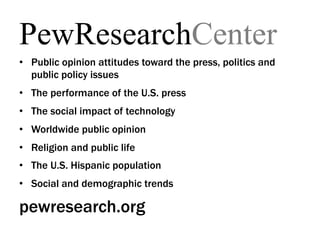PewResearchCenter
•  Public opinion attitudes toward the press, politics and
   public policy issues
•  The performance of the U.S. press
•  The social impact of technology
•  Worldwide public opinion
•  Religion and public life
•  The U.S. Hispanic population
•  Social and demographic trends

pewresearch.org
 
