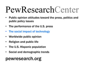 PewResearchCenter
•  Public opinion attitudes toward the press, politics and
   public policy issues
•  The performance of the U.S. press
•  The social impact of technology
•  Worldwide public opinion
•  Religion and public life
•  The U.S. Hispanic population
•  Social and demographic trends

pewresearch.org
 